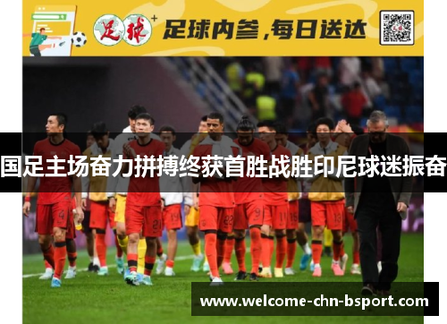 国足主场奋力拼搏终获首胜战胜印尼球迷振奋