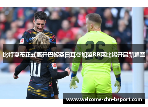 比特夏布正式离开巴黎圣日耳曼加盟RB莱比锡开启新篇章