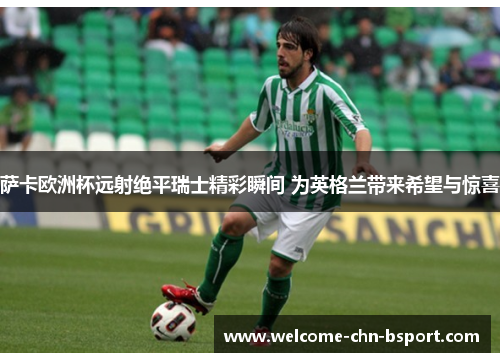 萨卡欧洲杯远射绝平瑞士精彩瞬间 为英格兰带来希望与惊喜