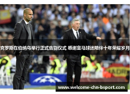 克罗斯在伯纳乌举行正式告别仪式 感谢皇马球迷陪伴十年荣耀岁月