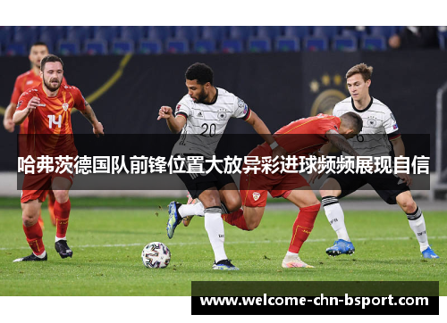哈弗茨德国队前锋位置大放异彩进球频频展现自信