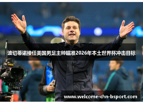 波切蒂诺接任美国男足主帅瞄准2026年本土世界杯冲击目标 波切蒂诺接任美国男足主帅瞄准2026年本土世界杯冲击目标
