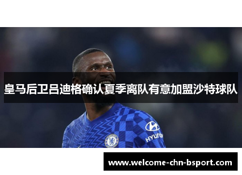 皇马后卫吕迪格确认夏季离队有意加盟沙特球队 皇马后卫吕迪格确认夏季离队有意加盟沙特球队