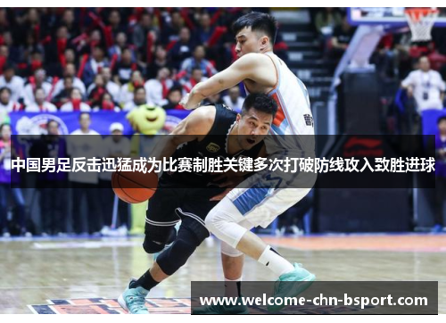 中国男足反击迅猛成为比赛制胜关键多次打破防线攻入致胜进球