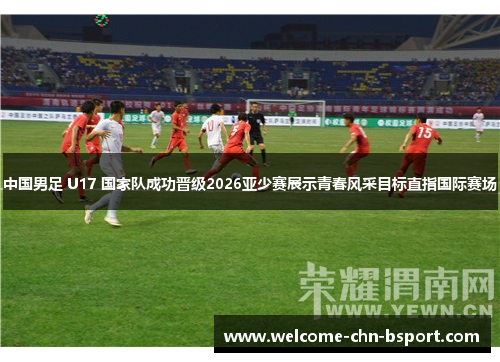中国男足 U17 国家队成功晋级2026亚少赛展示青春风采目标直指国际赛场