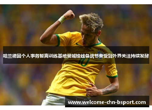 哈兰德因个人事务暂离训练基地曼城锋线备战节奏受到外界关注持续发酵 哈兰德因个人事务暂离训练基地曼城锋线备战节奏受到外界关注持续发酵