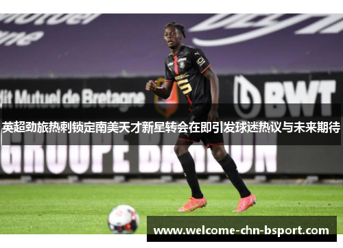 英超劲旅热刺锁定南美天才新星转会在即引发球迷热议与未来期待